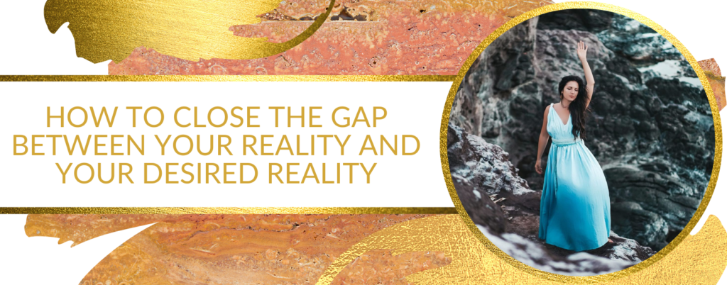 HOW TO CLOSE THE GAP BETWEEN YOUR REALITY AND YOUR DESIRED REALITY